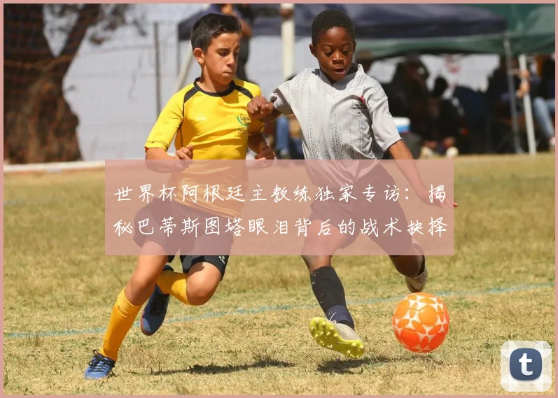 世界杯阿根廷主教练独家专访：揭秘巴蒂斯图塔眼泪背后的战术抉择