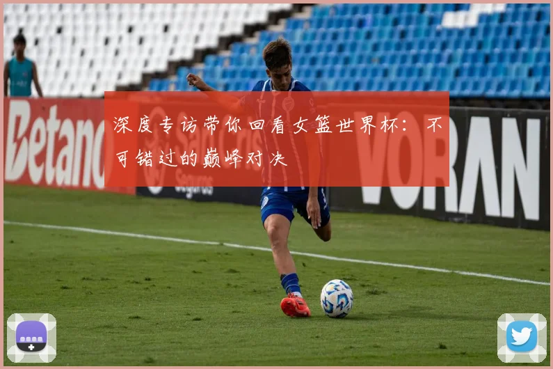 深度专访带你回看女篮世界杯：不可错过的巅峰对决