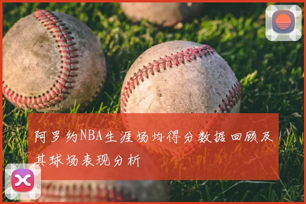 阿罗约NBA生涯场均得分数据回顾及其球场表现分析