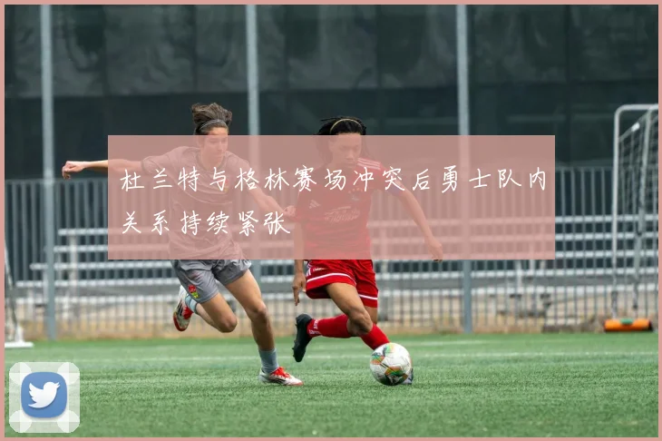 杜兰特与格林赛场冲突后勇士队内关系持续紧张