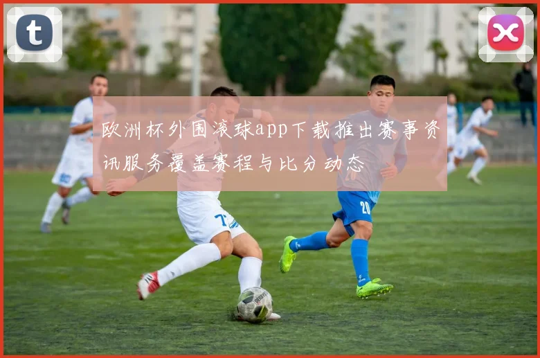 欧洲杯外围滚球app下载推出赛事资讯服务覆盖赛程与比分动态