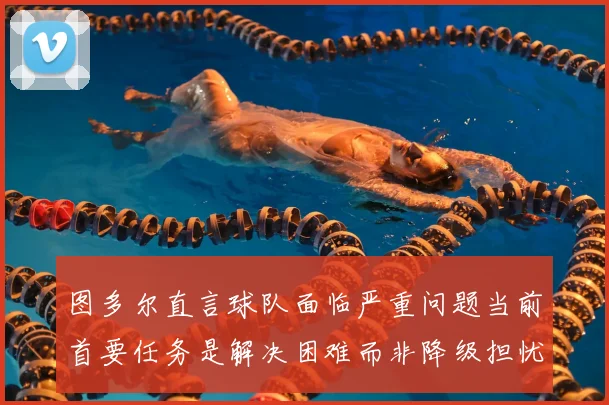 图多尔直言球队面临严重问题当前首要任务是解决困难而非降级担忧