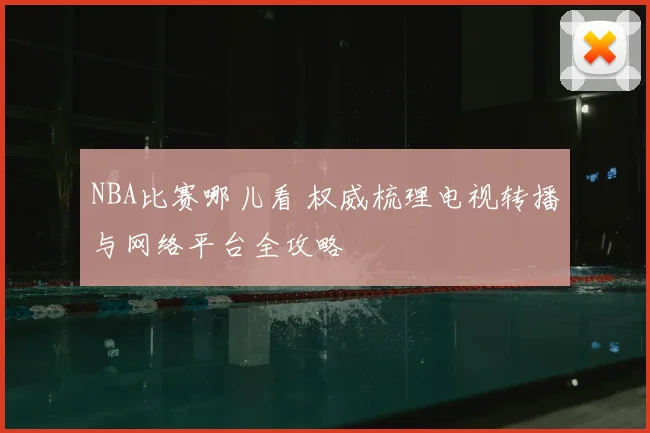 NBA比赛哪儿看 权威梳理电视转播与网络平台全攻略