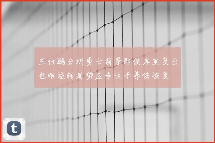 王仕鹏分析勇士前景即使库里复出也难逆转局势应专注于养伤恢复