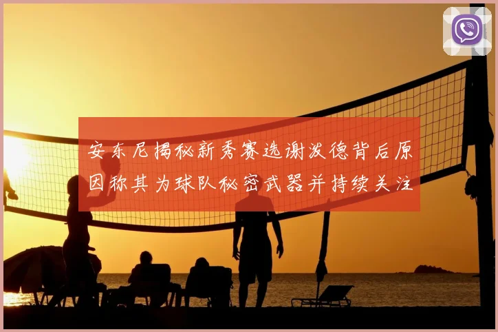 安东尼揭秘新秀赛选谢泼德背后原因称其为球队秘密武器并持续关注