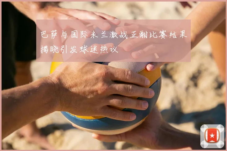 巴萨与国际米兰激战正酣比赛结果揭晓引发球迷热议