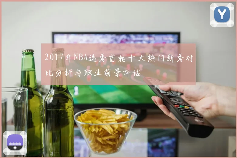 2017年NBA选秀首轮十大热门新秀对比分析与职业前景评估