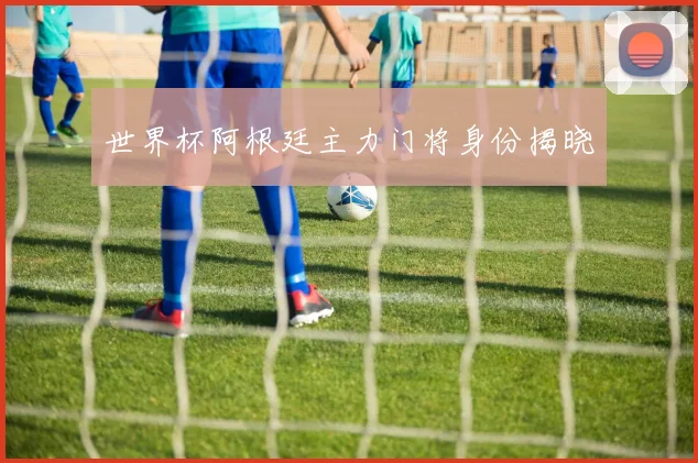 世界杯阿根廷主力门将身份揭晓