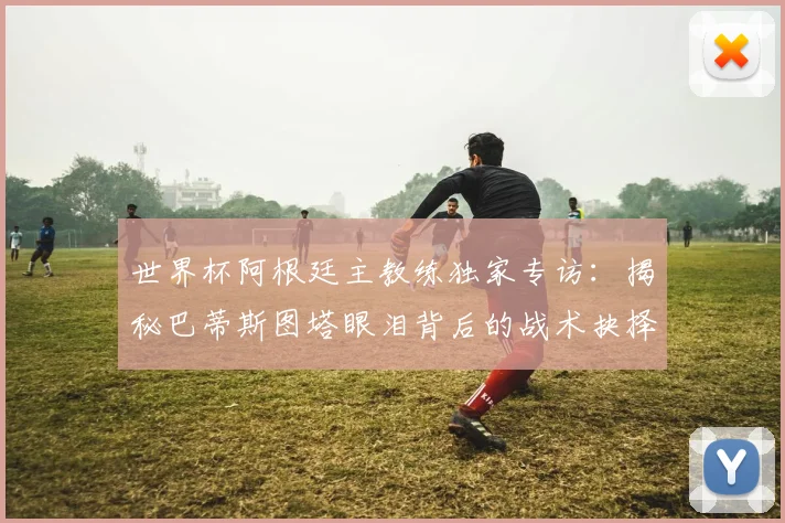 世界杯阿根廷主教练独家专访：揭秘巴蒂斯图塔眼泪背后的战术抉择