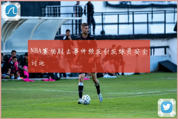 NBA赛场肘击事件频发引发球员安全讨论