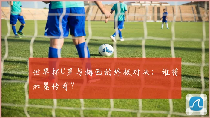 世界杯C罗与梅西的终极对决：谁将加冕传奇？