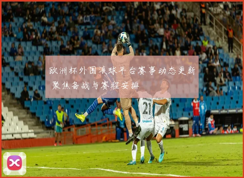 欧洲杯外围滚球平台赛事动态更新 聚焦备战与赛程安排
