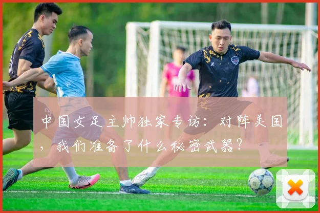 中国女足主帅独家专访：对阵美国，我们准备了什么秘密武器？