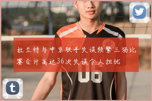杜兰特与申京联手失误频繁三场比赛合计高达36次失误令人担忧