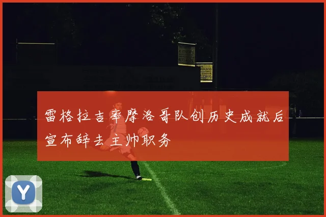 雷格拉吉率摩洛哥队创历史成就后宣布辞去主帅职务