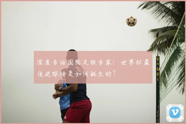 深度专访国际足联专家：世界杯最佳进球榜是如何诞生的？