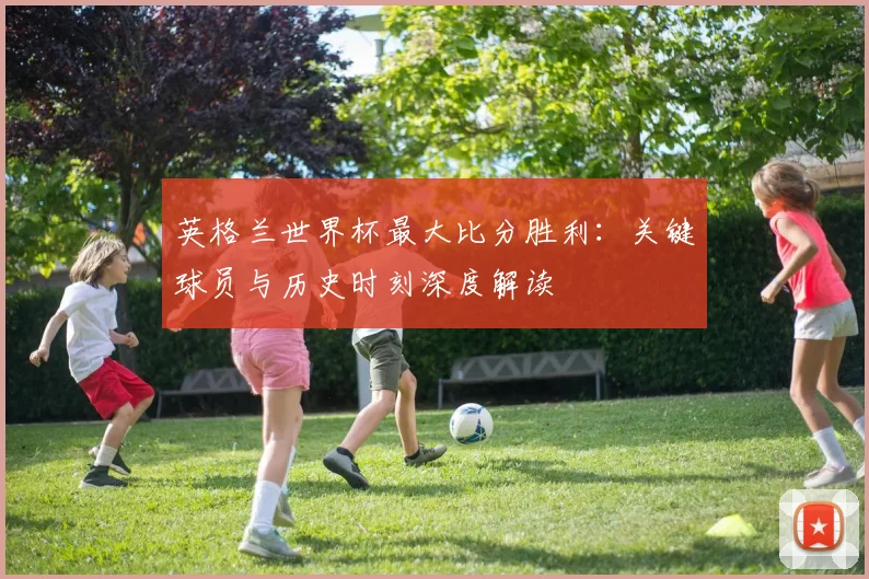 英格兰世界杯最大比分胜利：关键球员与历史时刻深度解读