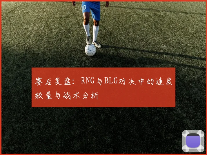 赛后复盘:RNG与BLG对决中的速度较量与战术分析
