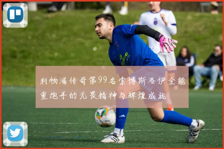 利物浦传奇第99名索博斯洛伊全能重炮手的无畏精神与辉煌成就