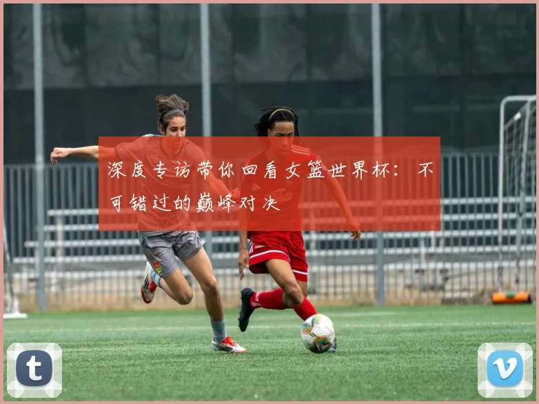 深度专访带你回看女篮世界杯：不可错过的巅峰对决