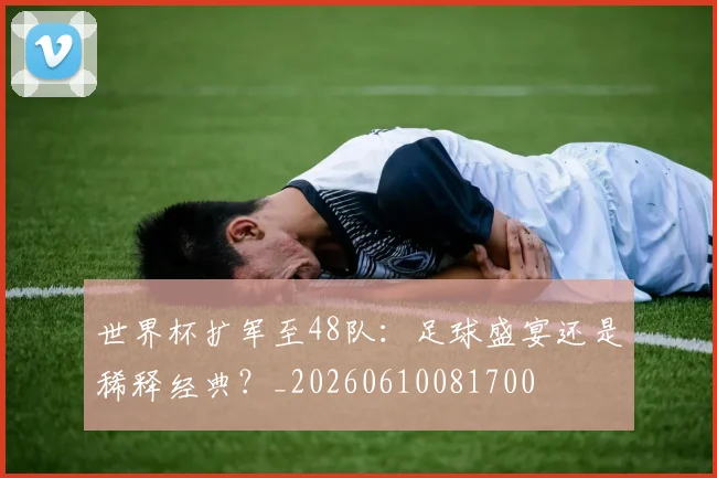 世界杯扩军至48队：足球盛宴还是稀释经典？_20260610081700