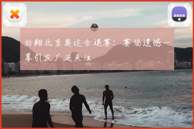 刘翔北京奥运会退赛：赛场遗憾一幕引发广泛关注