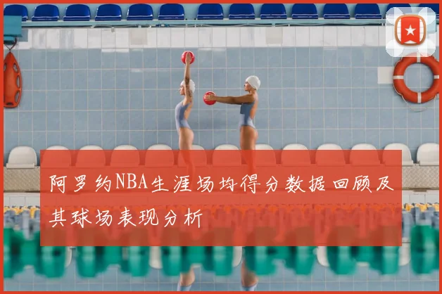 阿罗约NBA生涯场均得分数据回顾及其球场表现分析