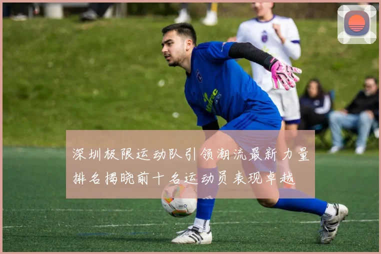 深圳极限运动队引领潮流最新力量排名揭晓前十名运动员表现卓越