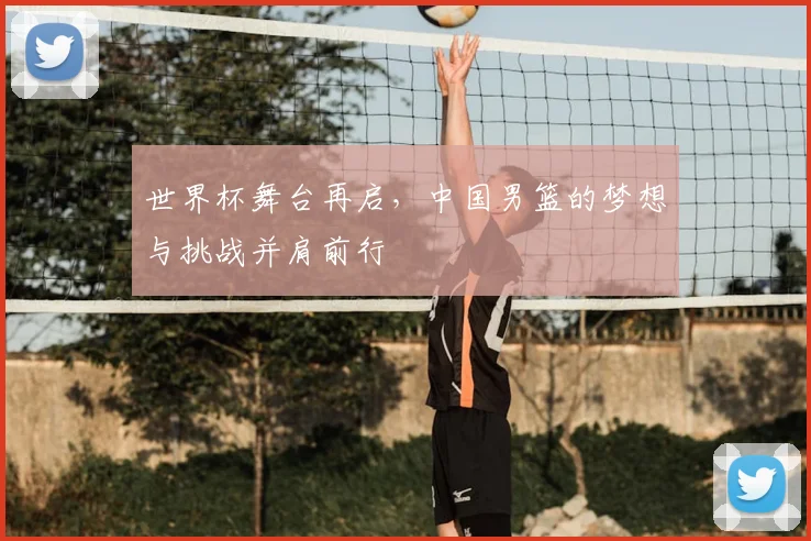 世界杯舞台再启，中国男篮的梦想与挑战并肩前行