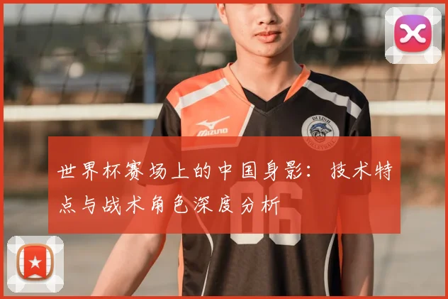 世界杯赛场上的中国身影：技术特点与战术角色深度分析