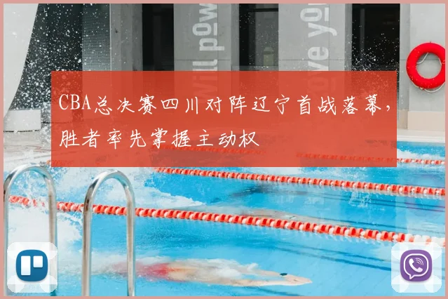 CBA总决赛四川对阵辽宁首战落幕,胜者率先掌握主动权