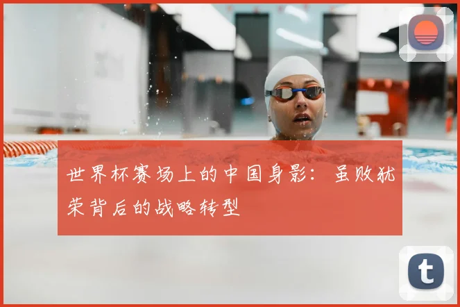 世界杯赛场上的中国身影：虽败犹荣背后的战略转型