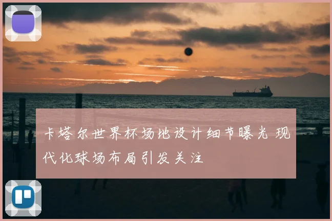 卡塔尔世界杯场地设计细节曝光 现代化球场布局引发关注