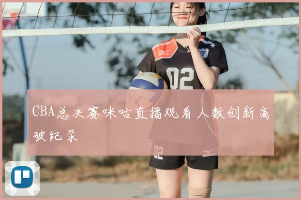 CBA总决赛咪咕直播观看人数创新高破纪录