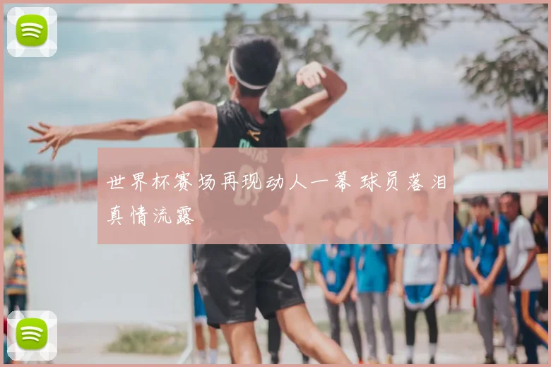 世界杯赛场再现动人一幕 球员落泪真情流露