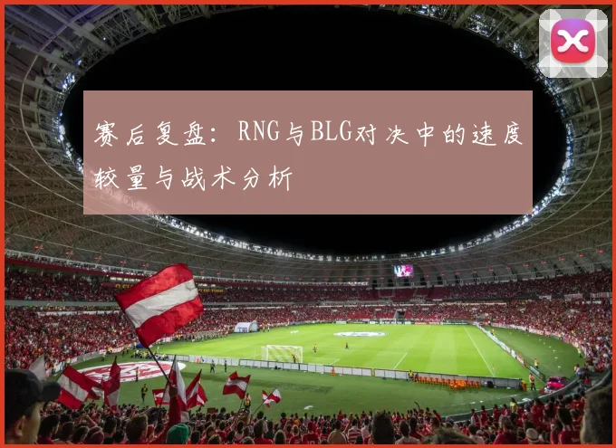 赛后复盘：RNG与BLG对决中的速度较量与战术分析