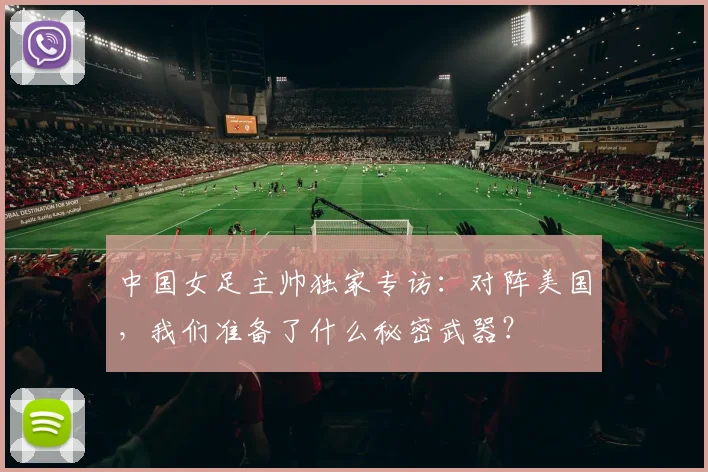 中国女足主帅独家专访：对阵美国，我们准备了什么秘密武器？