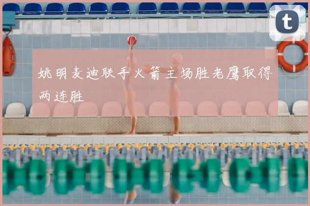 姚明麦迪联手火箭主场胜老鹰取得两连胜