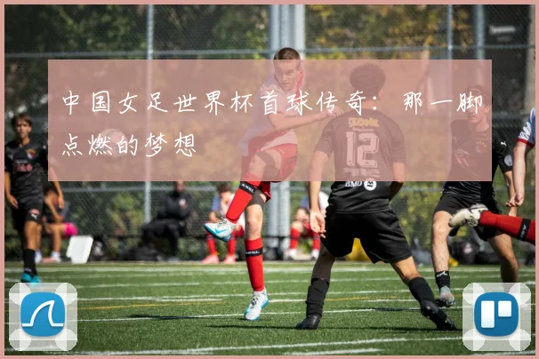 中国女足世界杯首球传奇：那一脚点燃的梦想