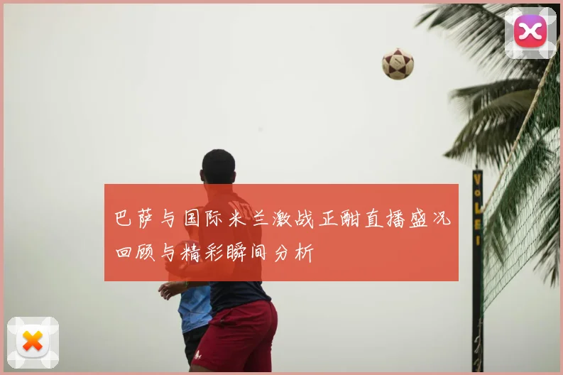 巴萨与国际米兰激战正酣直播盛况回顾与精彩瞬间分析