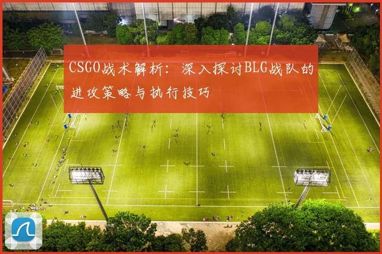 CSGO战术解析：深入探讨BLG战队的进攻策略与执行技巧