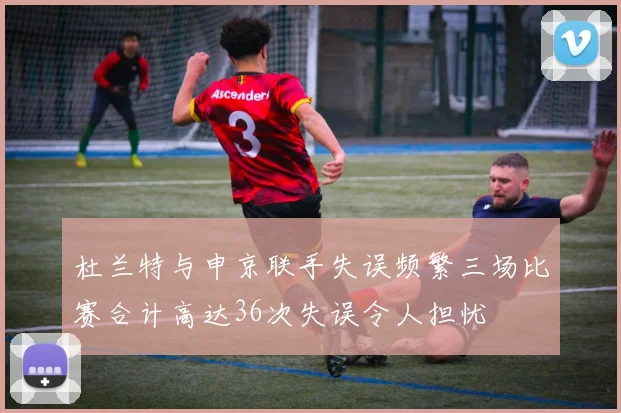 杜兰特与申京联手失误频繁三场比赛合计高达36次失误令人担忧