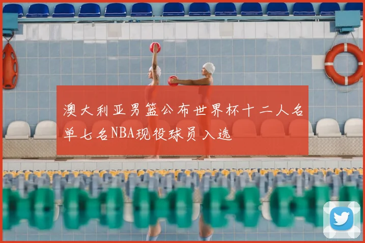 澳大利亚男篮公布世界杯十二人名单七名NBA现役球员入选