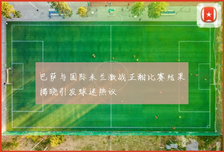 巴萨与国际米兰激战正酣比赛结果揭晓引发球迷热议
