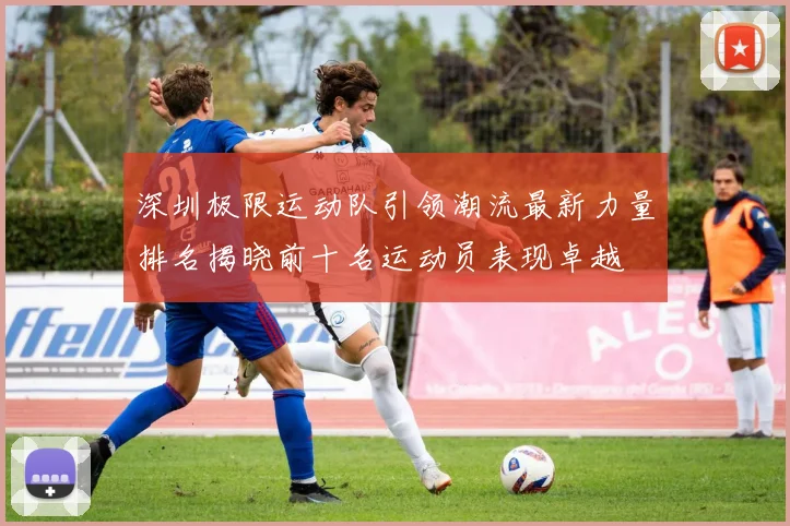 深圳极限运动队引领潮流最新力量排名揭晓前十名运动员表现卓越