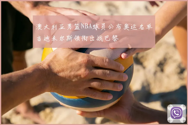 澳大利亚男篮NBA球员公布奥运名单吉迪米尔斯领衔出战巴黎