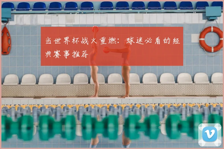 当世界杯战火重燃：球迷必看的经典赛事推荐