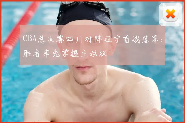 CBA总决赛四川对阵辽宁首战落幕，胜者率先掌握主动权