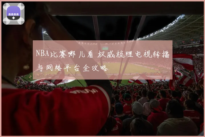 NBA比赛哪儿看 权威梳理电视转播与网络平台全攻略