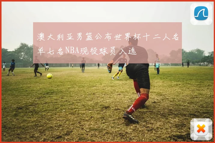 澳大利亚男篮公布世界杯十二人名单七名NBA现役球员入选